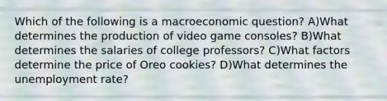 Which of the following is a macroeconomic question? A)What determines the production of video game consoles? B)What determines the salaries of college professors? C)What factors determine the price of Oreo cookies? D)What determines the unemployment rate?