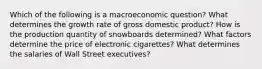 Which of the following is a macroeconomic question? What determines the growth rate of gross domestic product? How is the production quantity of snowboards determined? What factors determine the price of electronic cigarettes? What determines the salaries of Wall Street executives?