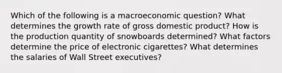 Which of the following is a macroeconomic question? What determines the growth rate of gross domestic product? How is the production quantity of snowboards determined? What factors determine the price of electronic cigarettes? What determines the salaries of Wall Street executives?