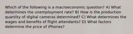 Which of the following is a macroeconomic question? A) What determines the <a href='https://www.questionai.com/knowledge/kh7PJ5HsOk-unemployment-rate' class='anchor-knowledge'>unemployment rate</a>? B) How is the production quantity of digital cameras determined? C) What determines the wages and benefits of flight attendants? D) What factors determine the price of iPhones?