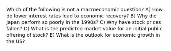 Which of the following is not a macroeconomic question? A) How do lower interest rates lead to economic recovery? B) Why did Japan perform so poorly in the 1990s? C) Why have stock prices fallen? D) What is the predicted market value for an initial public offering of stock? E) What is the outlook for economic growth in the US?