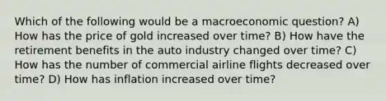 Which of the following would be a macroeconomic question? A) How has the price of gold increased over time? B) How have the retirement benefits in the auto industry changed over time? C) How has the number of commercial airline flights decreased over time? D) How has inflation increased over time?