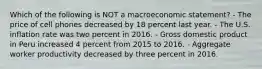 Which of the following is NOT a macroeconomic statement? - The price of cell phones decreased by 18 percent last year. - The U.S. inflation rate was two percent in 2016. - Gross domestic product in Peru increased 4 percent from 2015 to 2016. - Aggregate worker productivity decreased by three percent in 2016.