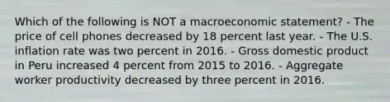 Which of the following is NOT a macroeconomic statement? - The price of cell phones decreased by 18 percent last year. - The U.S. inflation rate was two percent in 2016. - Gross domestic product in Peru increased 4 percent from 2015 to 2016. - Aggregate worker productivity decreased by three percent in 2016.