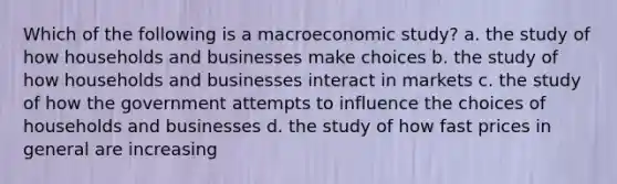 Which of the following is a macroeconomic study? a. the study of how households and businesses make choices b. the study of how households and businesses interact in markets c. the study of how the government attempts to influence the choices of households and businesses d. the study of how fast prices in general are increasing