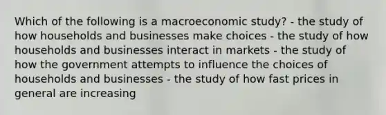 Which of the following is a macroeconomic study? - the study of how households and businesses make choices - the study of how households and businesses interact in markets - the study of how the government attempts to influence the choices of households and businesses - the study of how fast prices in general are increasing