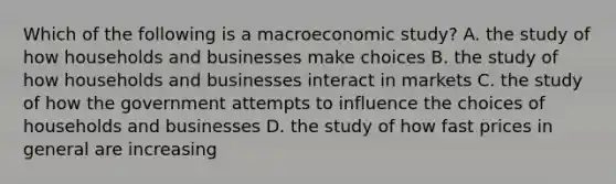 Which of the following is a macroeconomic study? A. the study of how households and businesses make choices B. the study of how households and businesses interact in markets C. the study of how the government attempts to influence the choices of households and businesses D. the study of how fast prices in general are increasing