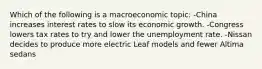 Which of the following is a macroeconomic topic: -China increases interest rates to slow its economic growth. -Congress lowers tax rates to try and lower the unemployment rate. -Nissan decides to produce more electric Leaf models and fewer Altima sedans