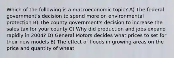 Which of the following is a macroeconomic topic? A) The federal government's decision to spend more on environmental protection B) The county government's decision to increase the sales tax for your county C) Why did production and jobs expand rapidly in 2004? D) General Motors decides what prices to set for their new models E) The effect of floods in growing areas on the price and quantity of wheat