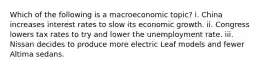 Which of the following is a macroeconomic topic? i. China increases interest rates to slow its economic growth. ii. Congress lowers tax rates to try and lower the unemployment rate. iii. Nissan decides to produce more electric Leaf models and fewer Altima sedans.