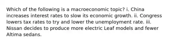 Which of the following is a macroeconomic topic? i. China increases interest rates to slow its economic growth. ii. Congress lowers tax rates to try and lower the unemployment rate. iii. Nissan decides to produce more electric Leaf models and fewer Altima sedans.