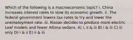 Which of the following is a macroeconomic topic? i. China increases interest rates to slow its economic growth. ii. The federal government lowers tax rates to try and lower the unemployment rate. iii. Nissan decides to produce more electric Leaf models and fewer Altima sedans. A) i, Ii & iii B) i & iii C) iii only D) i & ii E) ii & iii