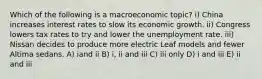 Which of the following is a macroeconomic topic? i) China increases interest rates to slow its economic growth. ii) Congress lowers tax rates to try and lower the unemployment rate. iii) Nissan decides to produce more electric Leaf models and fewer Altima sedans. A) iand ii B) i, ii and iii C) iii only D) i and iii E) ii and iii