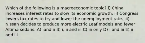 Which of the following is a macroeconomic topic? i) China increases interest rates to slow its economic growth. ii) Congress lowers tax rates to try and lower the unemployment rate. iii) Nissan decides to produce more electric Leaf models and fewer Altima sedans. A) iand ii B) i, ii and iii C) iii only D) i and iii E) ii and iii