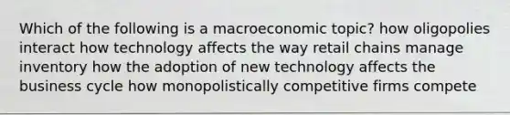 Which of the following is a macroeconomic topic? how oligopolies interact how technology affects the way retail chains manage inventory how the adoption of new technology affects the business cycle how monopolistically competitive firms compete