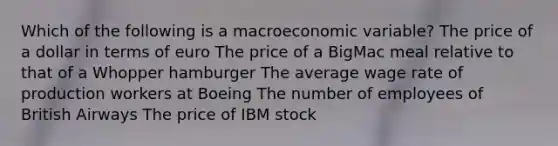 Which of the following is a macroeconomic variable? The price of a dollar in terms of euro The price of a BigMac meal relative to that of a Whopper hamburger The average wage rate of production workers at Boeing The number of employees of British Airways The price of IBM stock