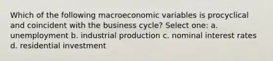 Which of the following macroeconomic variables is procyclical and coincident with the business cycle? Select one: a. unemployment b. industrial production c. nominal interest rates d. residential investment