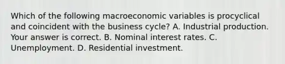 Which of the following macroeconomic variables is procyclical and coincident with the business​ cycle? A. Industrial production. Your answer is correct. B. Nominal interest rates. C. Unemployment. D. Residential investment.