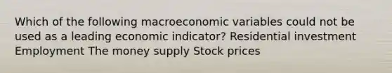 Which of the following macroeconomic variables could not be used as a leading economic indicator? Residential investment Employment The money supply Stock prices