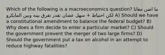 Which of the following is a macroeconomics question? ما اضن معانا لكن احتياط + سهل عشان تقدر تفرق بينه وبين المايكرو A) Should we have a constitutional amendment to balance the federal budget? B) Why does a firm decide to enter a particular market? C) Should the government prevent the merger of two large firms? D) Should the government put a tax on alcohol in an attempt to reduce highway fatalities?