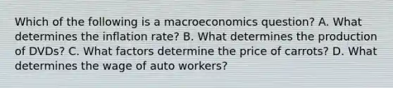 Which of the following is a macroeconomics question? A. What determines the inflation rate? B. What determines the production of DVDs? C. What factors determine the price of carrots? D. What determines the wage of auto workers?