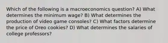 Which of the following is a macroeconomics question? A) What determines the minimum wage? B) What determines the production of video game consoles? C) What factors determine the price of Oreo cookies? D) What determines the salaries of college professors?