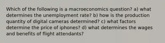 Which of the following is a macroeconomics question? a) what determines the unemployment rate? b) how is the production quantity of digital cameras determined? c) what factors determine the price of iphones? d) what determines the wages and benefits of flight attendants?