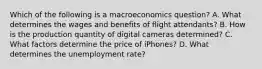 Which of the following is a macroeconomics​ question? A. What determines the wages and benefits of flight attendants? B. How is the production quantity of digital cameras​ determined? C. What factors determine the price of​ iPhones? D. What determines the unemployment​ rate?