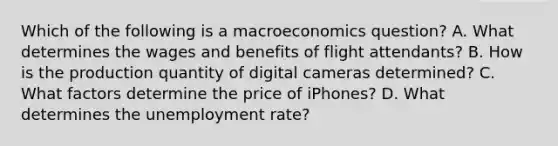 Which of the following is a macroeconomics​ question? A. What determines the wages and benefits of flight attendants? B. How is the production quantity of digital cameras​ determined? C. What factors determine the price of​ iPhones? D. What determines the unemployment​ rate?