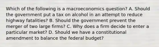 Which of the following is a macroeconomics​ question? A. Should the government put a tax on alcohol in an attempt to reduce highway​ fatalities? B. Should the government prevent the merger of two large​ firms? C. Why does a firm decide to enter a particular​ market? D. Should we have a constitutional amendment to balance the federal​ budget?