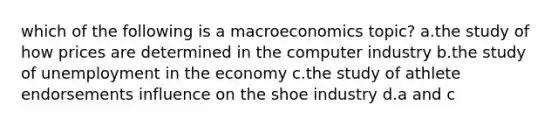 which of the following is a macroeconomics topic? a.the study of how prices are determined in the computer industry b.the study of unemployment in the economy c.the study of athlete endorsements influence on the shoe industry d.a and c