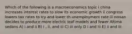 Which of the following is a macroeconomics topic i china increases interest rates to slow its economic growth ii congress lowers tax rates to try and lower th unemployment rate iii nissan decides to produce more electric leaf models and fewer Altima sedans A) i and ii B) i , ii, and iii C) iii only D i and iii E) ii and iii