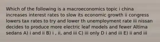 Which of the following is a macroeconomics topic i china increases interest rates to slow its economic growth ii congress lowers tax rates to try and lower th unemployment rate iii nissan decides to produce more electric leaf models and fewer Altima sedans A) i and ii B) i , ii, and iii C) iii only D i and iii E) ii and iii