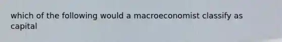 which of the following would a macroeconomist classify as capital