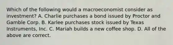 Which of the following would a macroeconomist consider as investment? A. Charlie purchases a bond issued by Proctor and Gamble Corp. B. Karlee purchases stock issued by Texas Instruments, Inc. C. Mariah builds a new coffee shop. D. All of the above are correct.