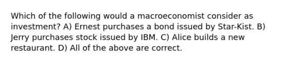 Which of the following would a macroeconomist consider as investment? A) Ernest purchases a bond issued by Star-Kist. B) Jerry purchases stock issued by IBM. C) Alice builds a new restaurant. D) All of the above are correct.