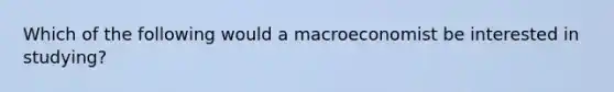 Which of the following would a macroeconomist be interested in studying?