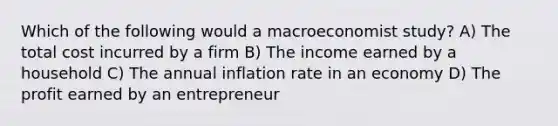 Which of the following would a macroeconomist study? A) The total cost incurred by a firm B) The income earned by a household C) The annual inflation rate in an economy D) The profit earned by an entrepreneur