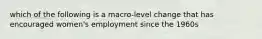 which of the following is a macro-level change that has encouraged women's employment since the 1960s