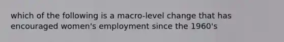 which of the following is a macro-level change that has encouraged women's employment since the 1960's