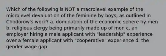 Which of the following is NOT a macrolevel example of the microlevel devaluation of the feminine by boys, as outlined in Chodorow's work? a. domination of the economic sphere by men b. religious clergy being primarily made up of men c. an employer hiring a male applicant with "leadership" experience over a female applicant with "cooperative" experience d. the gender wage gap