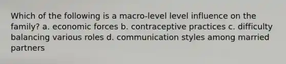 Which of the following is a macro-level level influence on the family? a. economic forces b. contraceptive practices c. difficulty balancing various roles d. communication styles among married partners