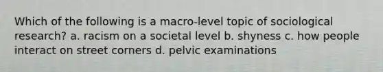 Which of the following is a macro-level topic of sociological research? a. racism on a societal level b. shyness c. how people interact on street corners d. pelvic examinations