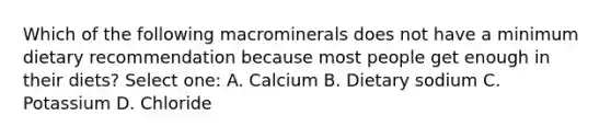 Which of the following macrominerals does not have a minimum dietary recommendation because most people get enough in their diets? Select one: A. Calcium B. Dietary sodium C. Potassium D. Chloride