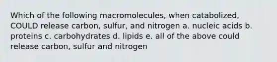 Which of the following macromolecules, when catabolized, COULD release carbon, sulfur, and nitrogen a. nucleic acids b. proteins c. carbohydrates d. lipids e. all of the above could release carbon, sulfur and nitrogen