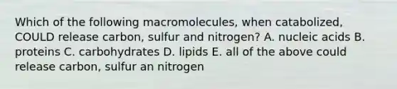 Which of the following macromolecules, when catabolized, COULD release carbon, sulfur and nitrogen? A. nucleic acids B. proteins C. carbohydrates D. lipids E. all of the above could release carbon, sulfur an nitrogen