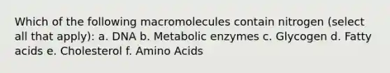 Which of the following macromolecules contain nitrogen (select all that apply): a. DNA b. Metabolic enzymes c. Glycogen d. Fatty acids e. Cholesterol f. Amino Acids