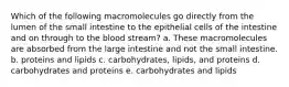 Which of the following macromolecules go directly from the lumen of the small intestine to the epithelial cells of the intestine and on through to the blood stream? a. These macromolecules are absorbed from the large intestine and not the small intestine. b. proteins and lipids c. carbohydrates, lipids, and proteins d. carbohydrates and proteins e. carbohydrates and lipids