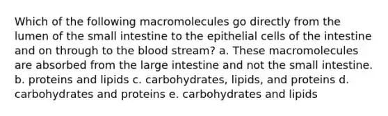 Which of the following macromolecules go directly from the lumen of the small intestine to the epithelial cells of the intestine and on through to the blood stream? a. These macromolecules are absorbed from the large intestine and not the small intestine. b. proteins and lipids c. carbohydrates, lipids, and proteins d. carbohydrates and proteins e. carbohydrates and lipids