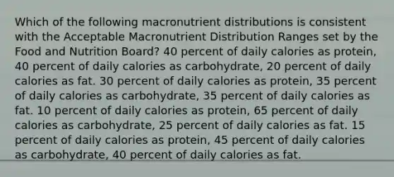 Which of the following macronutrient distributions is consistent with the Acceptable Macronutrient Distribution Ranges set by the Food and Nutrition Board? 40 percent of daily calories as protein, 40 percent of daily calories as carbohydrate, 20 percent of daily calories as fat. 30 percent of daily calories as protein, 35 percent of daily calories as carbohydrate, 35 percent of daily calories as fat. 10 percent of daily calories as protein, 65 percent of daily calories as carbohydrate, 25 percent of daily calories as fat. 15 percent of daily calories as protein, 45 percent of daily calories as carbohydrate, 40 percent of daily calories as fat.